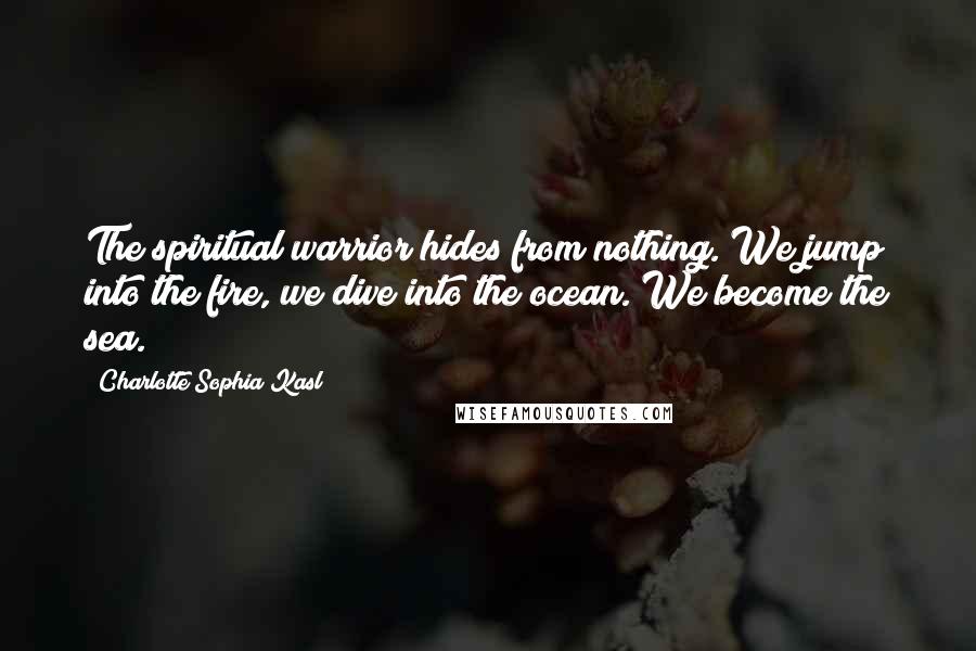 Charlotte Sophia Kasl Quotes: The spiritual warrior hides from nothing. We jump into the fire, we dive into the ocean. We become the sea.