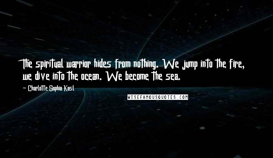 Charlotte Sophia Kasl Quotes: The spiritual warrior hides from nothing. We jump into the fire, we dive into the ocean. We become the sea.