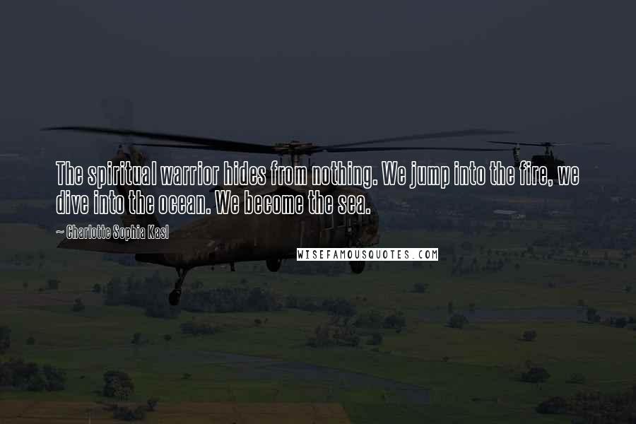 Charlotte Sophia Kasl Quotes: The spiritual warrior hides from nothing. We jump into the fire, we dive into the ocean. We become the sea.