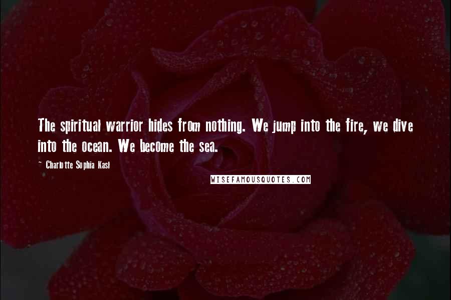 Charlotte Sophia Kasl Quotes: The spiritual warrior hides from nothing. We jump into the fire, we dive into the ocean. We become the sea.