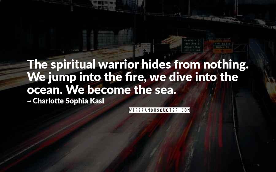 Charlotte Sophia Kasl Quotes: The spiritual warrior hides from nothing. We jump into the fire, we dive into the ocean. We become the sea.