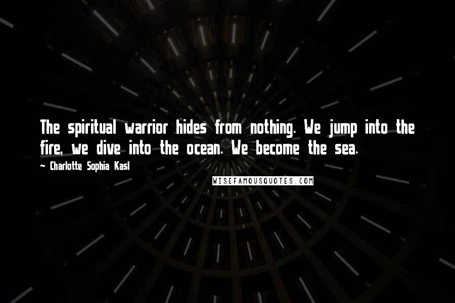 Charlotte Sophia Kasl Quotes: The spiritual warrior hides from nothing. We jump into the fire, we dive into the ocean. We become the sea.