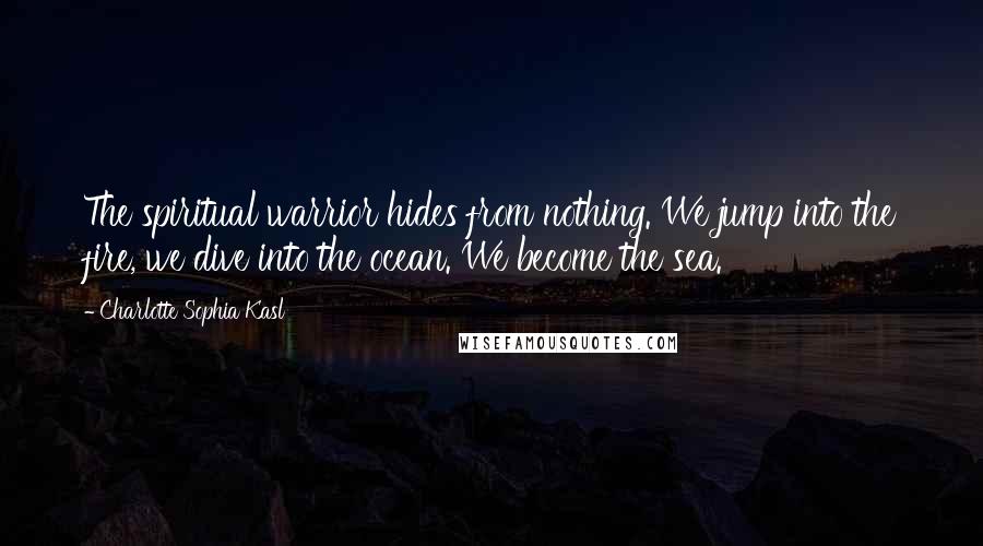 Charlotte Sophia Kasl Quotes: The spiritual warrior hides from nothing. We jump into the fire, we dive into the ocean. We become the sea.