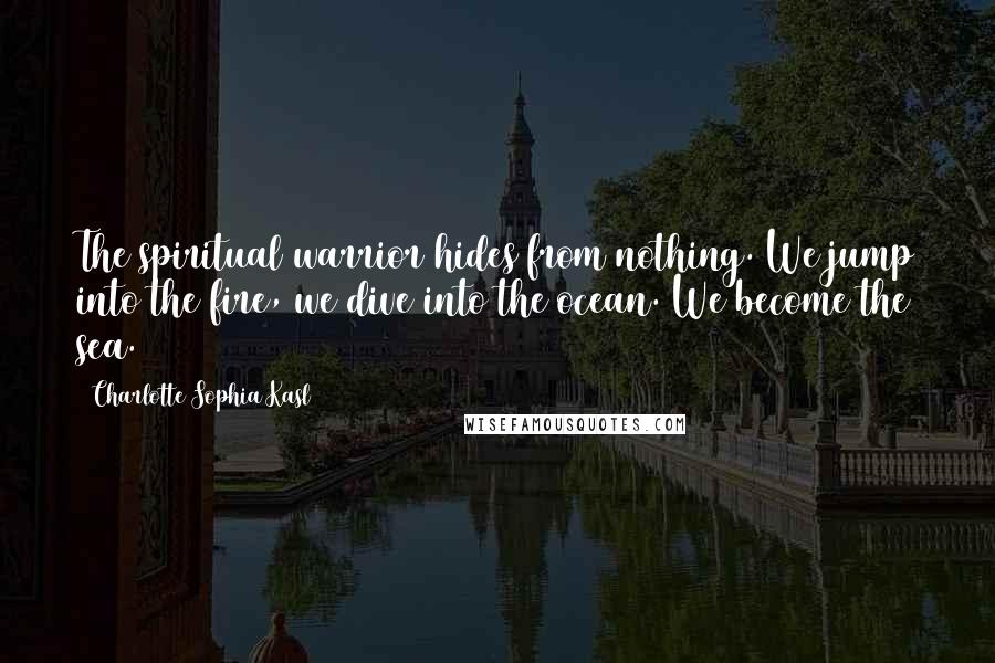 Charlotte Sophia Kasl Quotes: The spiritual warrior hides from nothing. We jump into the fire, we dive into the ocean. We become the sea.