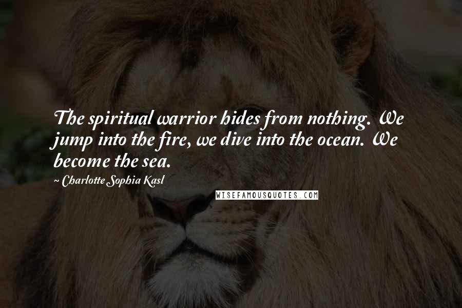 Charlotte Sophia Kasl Quotes: The spiritual warrior hides from nothing. We jump into the fire, we dive into the ocean. We become the sea.