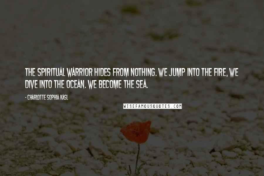 Charlotte Sophia Kasl Quotes: The spiritual warrior hides from nothing. We jump into the fire, we dive into the ocean. We become the sea.