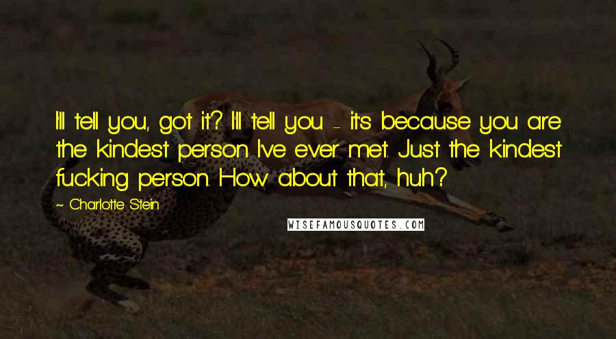 Charlotte Stein Quotes: I'll tell you, got it? I'll tell you - it's because you are the kindest person I've ever met. Just the kindest fucking person. How about that, huh?