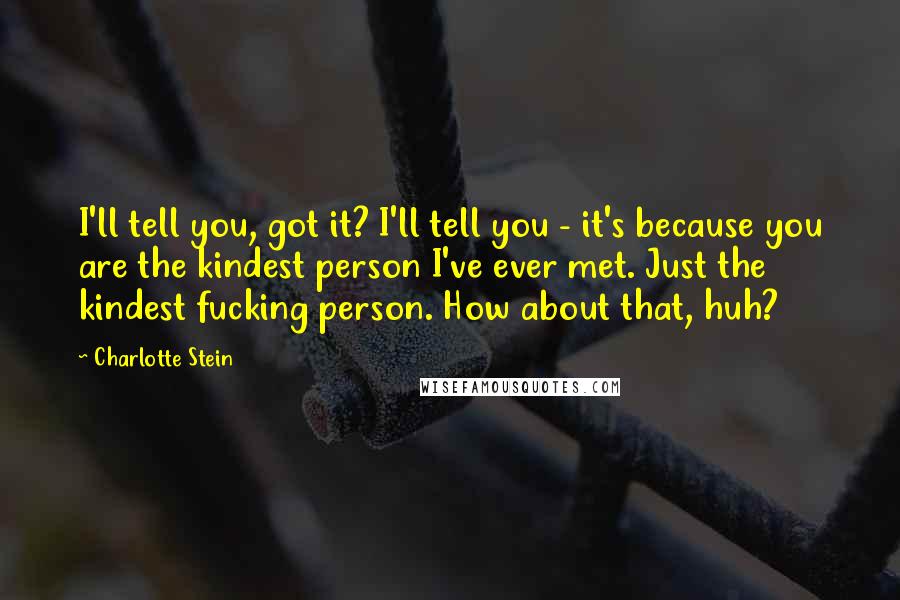 Charlotte Stein Quotes: I'll tell you, got it? I'll tell you - it's because you are the kindest person I've ever met. Just the kindest fucking person. How about that, huh?