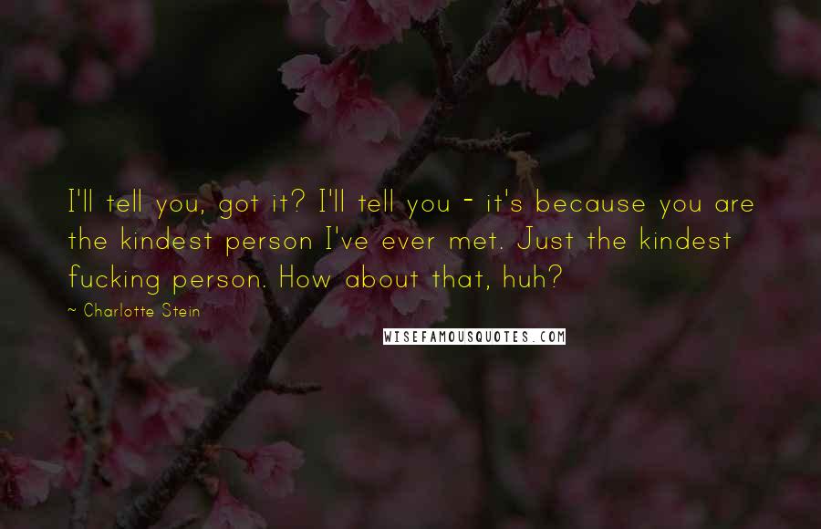 Charlotte Stein Quotes: I'll tell you, got it? I'll tell you - it's because you are the kindest person I've ever met. Just the kindest fucking person. How about that, huh?