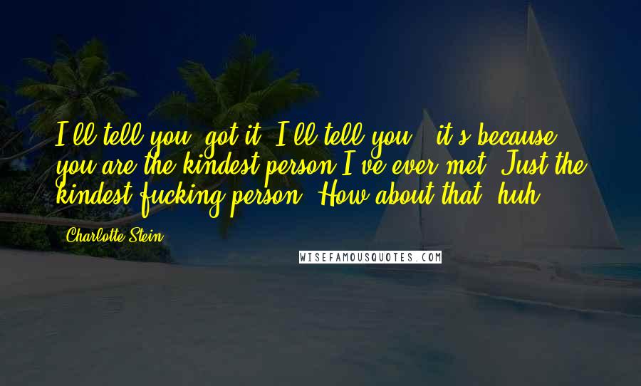 Charlotte Stein Quotes: I'll tell you, got it? I'll tell you - it's because you are the kindest person I've ever met. Just the kindest fucking person. How about that, huh?