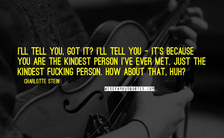 Charlotte Stein Quotes: I'll tell you, got it? I'll tell you - it's because you are the kindest person I've ever met. Just the kindest fucking person. How about that, huh?