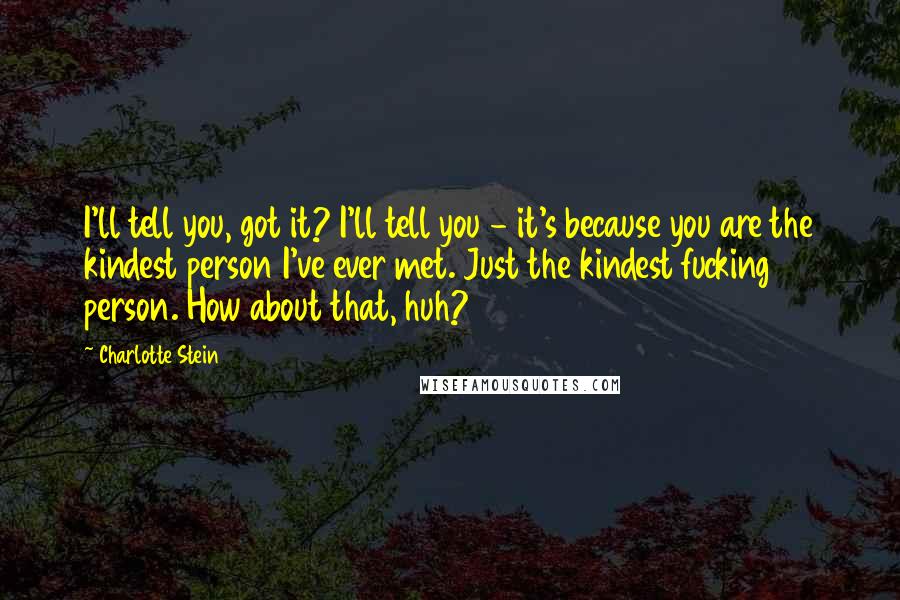 Charlotte Stein Quotes: I'll tell you, got it? I'll tell you - it's because you are the kindest person I've ever met. Just the kindest fucking person. How about that, huh?