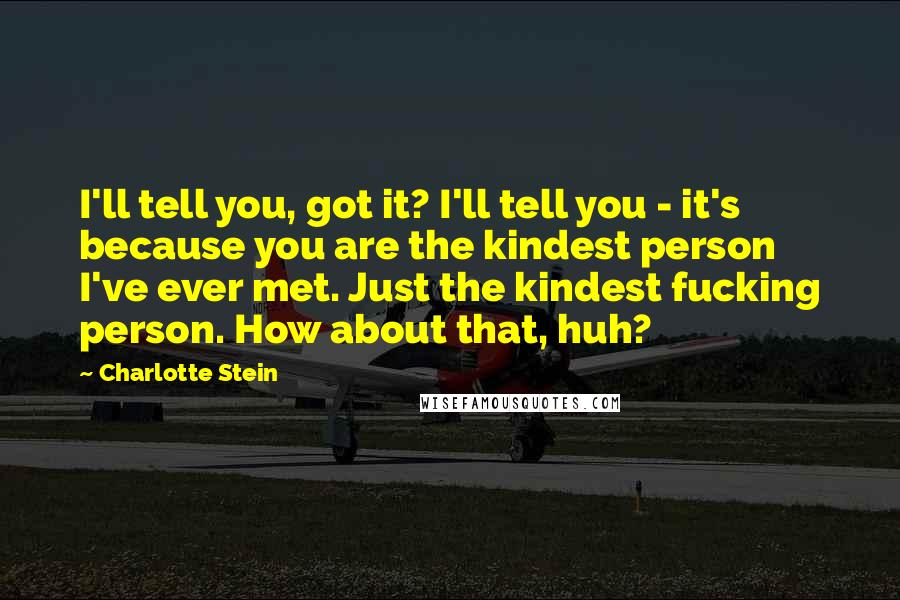 Charlotte Stein Quotes: I'll tell you, got it? I'll tell you - it's because you are the kindest person I've ever met. Just the kindest fucking person. How about that, huh?