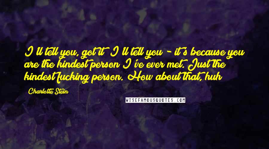 Charlotte Stein Quotes: I'll tell you, got it? I'll tell you - it's because you are the kindest person I've ever met. Just the kindest fucking person. How about that, huh?