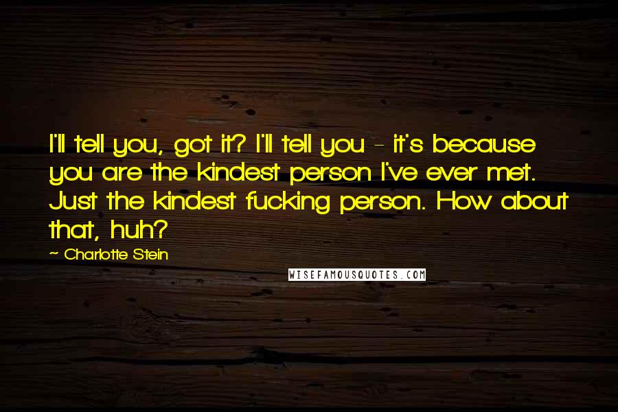 Charlotte Stein Quotes: I'll tell you, got it? I'll tell you - it's because you are the kindest person I've ever met. Just the kindest fucking person. How about that, huh?