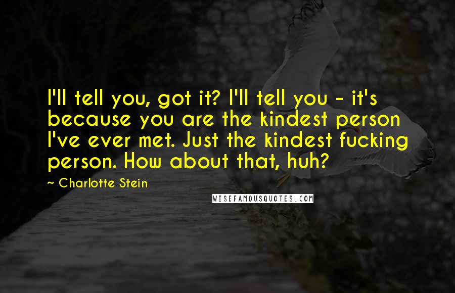 Charlotte Stein Quotes: I'll tell you, got it? I'll tell you - it's because you are the kindest person I've ever met. Just the kindest fucking person. How about that, huh?