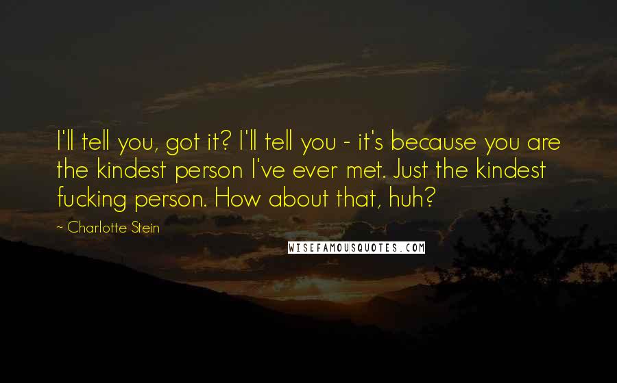 Charlotte Stein Quotes: I'll tell you, got it? I'll tell you - it's because you are the kindest person I've ever met. Just the kindest fucking person. How about that, huh?