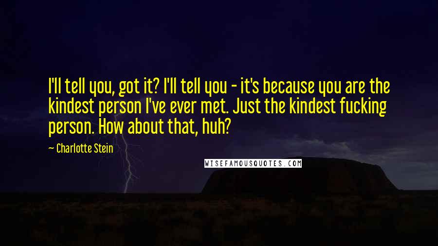 Charlotte Stein Quotes: I'll tell you, got it? I'll tell you - it's because you are the kindest person I've ever met. Just the kindest fucking person. How about that, huh?