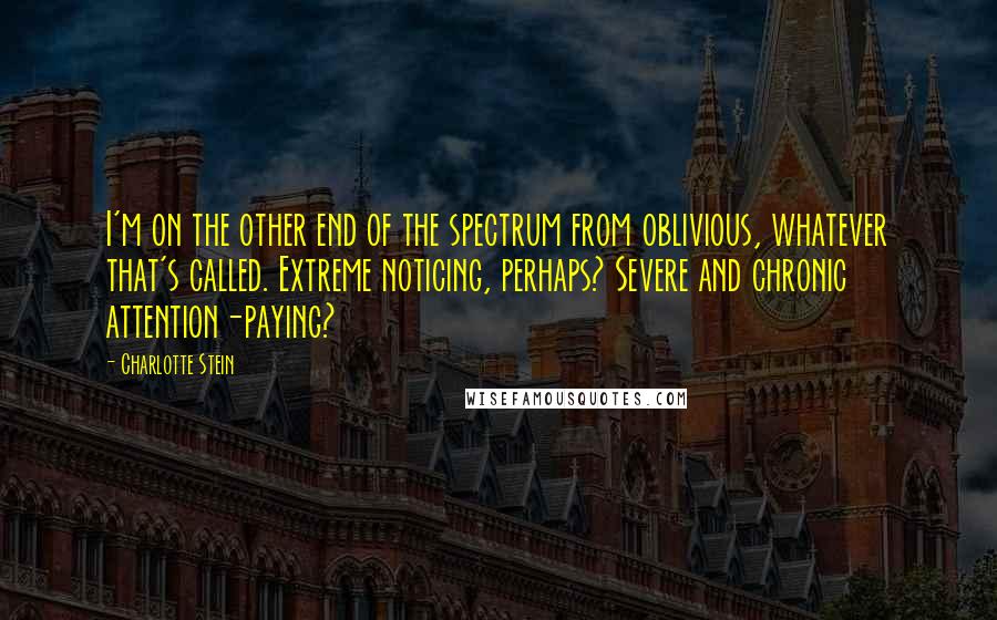 Charlotte Stein Quotes: I'm on the other end of the spectrum from oblivious, whatever that's called. Extreme noticing, perhaps? Severe and chronic attention-paying?