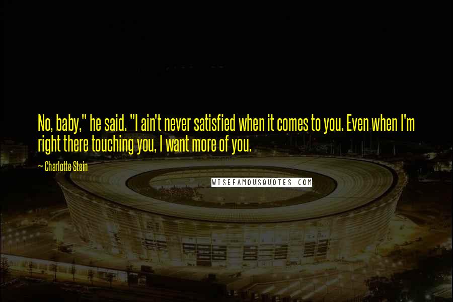 Charlotte Stein Quotes: No, baby," he said. "I ain't never satisfied when it comes to you. Even when I'm right there touching you, I want more of you.