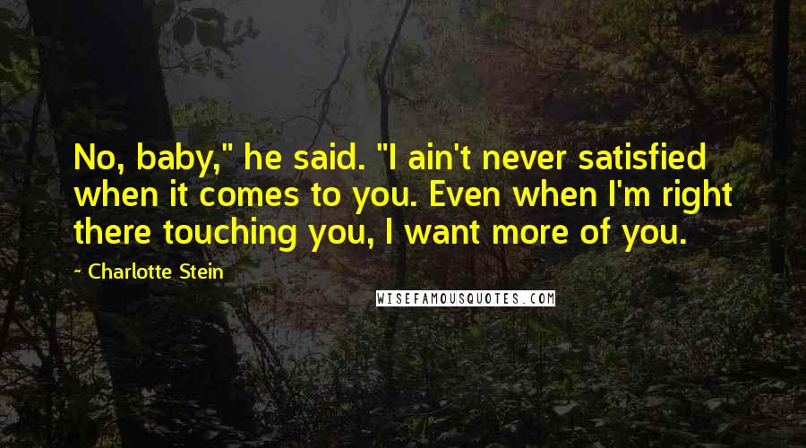 Charlotte Stein Quotes: No, baby," he said. "I ain't never satisfied when it comes to you. Even when I'm right there touching you, I want more of you.