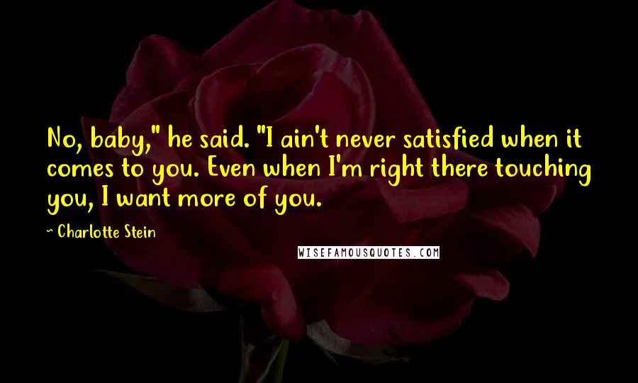 Charlotte Stein Quotes: No, baby," he said. "I ain't never satisfied when it comes to you. Even when I'm right there touching you, I want more of you.