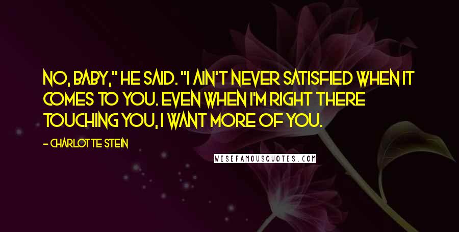 Charlotte Stein Quotes: No, baby," he said. "I ain't never satisfied when it comes to you. Even when I'm right there touching you, I want more of you.