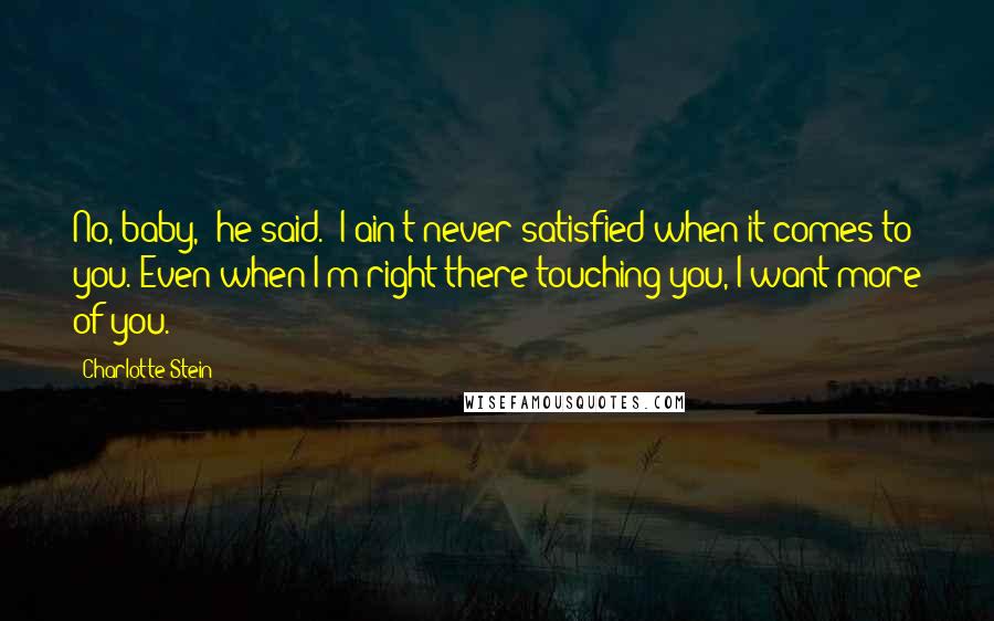 Charlotte Stein Quotes: No, baby," he said. "I ain't never satisfied when it comes to you. Even when I'm right there touching you, I want more of you.