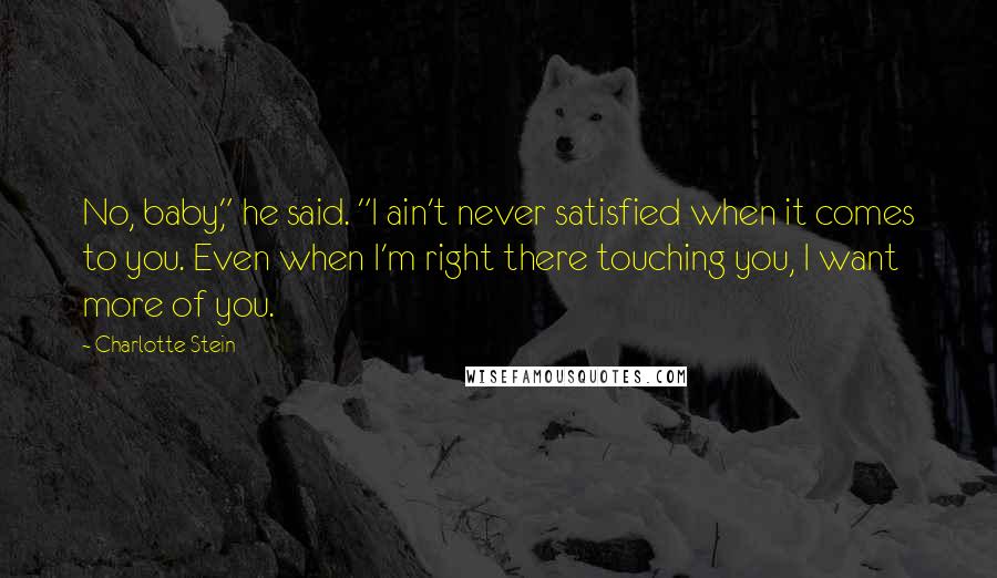 Charlotte Stein Quotes: No, baby," he said. "I ain't never satisfied when it comes to you. Even when I'm right there touching you, I want more of you.