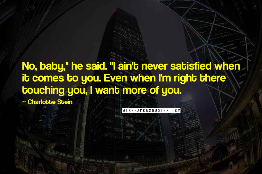 Charlotte Stein Quotes: No, baby," he said. "I ain't never satisfied when it comes to you. Even when I'm right there touching you, I want more of you.