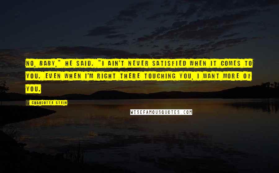 Charlotte Stein Quotes: No, baby," he said. "I ain't never satisfied when it comes to you. Even when I'm right there touching you, I want more of you.