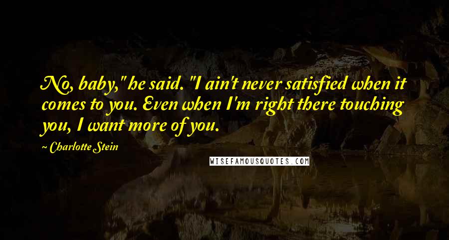 Charlotte Stein Quotes: No, baby," he said. "I ain't never satisfied when it comes to you. Even when I'm right there touching you, I want more of you.