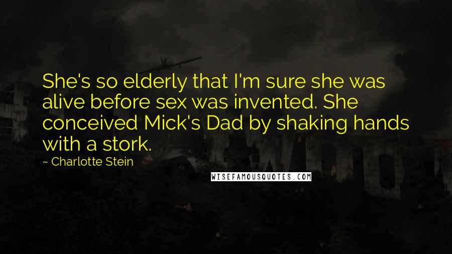 Charlotte Stein Quotes: She's so elderly that I'm sure she was alive before sex was invented. She conceived Mick's Dad by shaking hands with a stork.