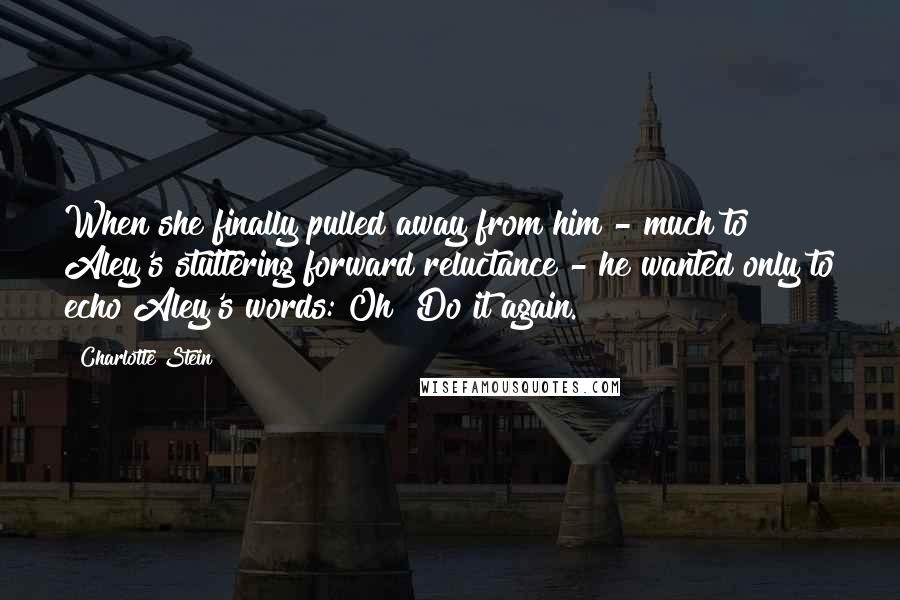 Charlotte Stein Quotes: When she finally pulled away from him - much to Aley's stuttering forward reluctance - he wanted only to echo Aley's words: Oh! Do it again.