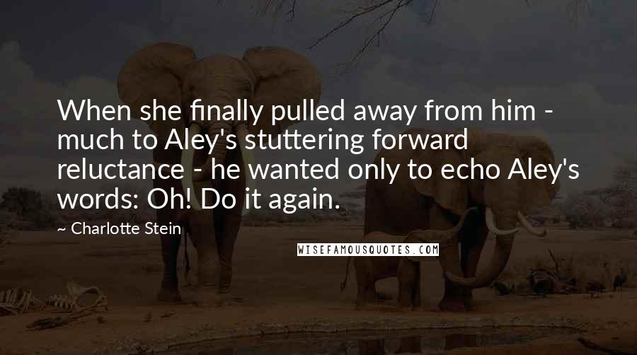 Charlotte Stein Quotes: When she finally pulled away from him - much to Aley's stuttering forward reluctance - he wanted only to echo Aley's words: Oh! Do it again.