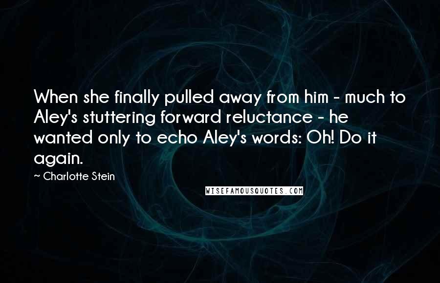 Charlotte Stein Quotes: When she finally pulled away from him - much to Aley's stuttering forward reluctance - he wanted only to echo Aley's words: Oh! Do it again.