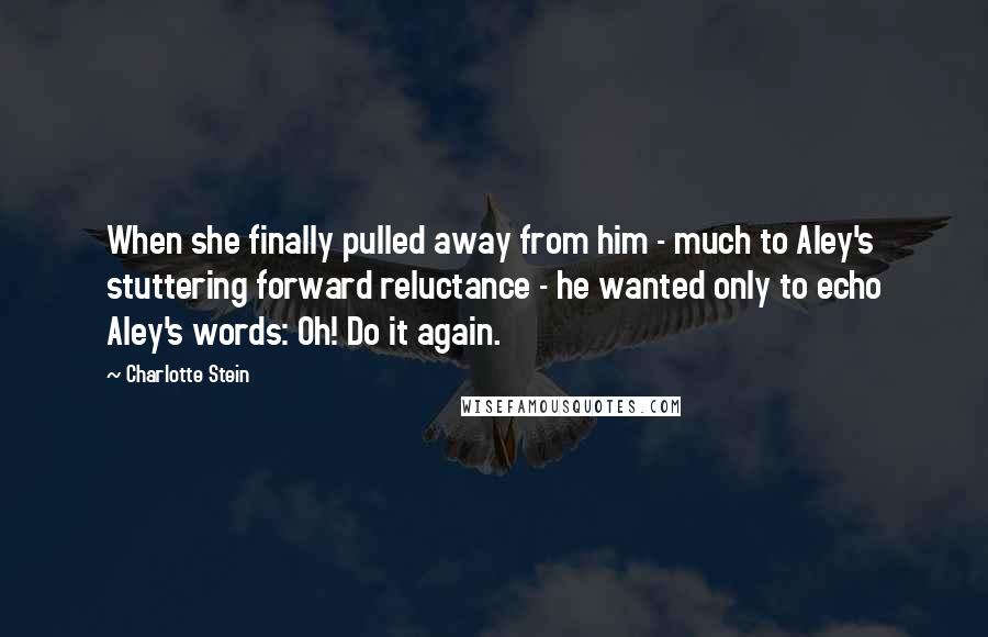 Charlotte Stein Quotes: When she finally pulled away from him - much to Aley's stuttering forward reluctance - he wanted only to echo Aley's words: Oh! Do it again.