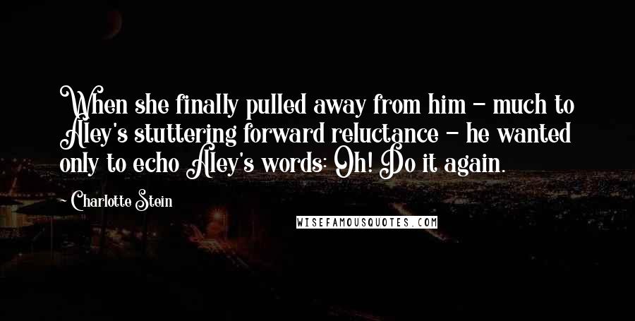 Charlotte Stein Quotes: When she finally pulled away from him - much to Aley's stuttering forward reluctance - he wanted only to echo Aley's words: Oh! Do it again.