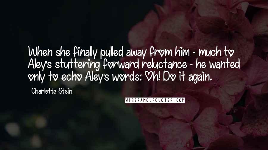 Charlotte Stein Quotes: When she finally pulled away from him - much to Aley's stuttering forward reluctance - he wanted only to echo Aley's words: Oh! Do it again.