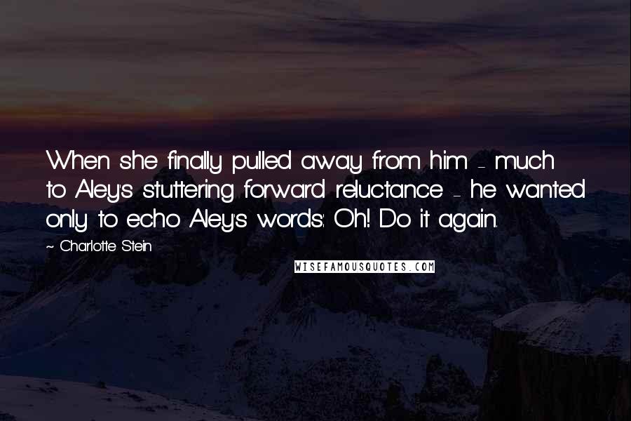 Charlotte Stein Quotes: When she finally pulled away from him - much to Aley's stuttering forward reluctance - he wanted only to echo Aley's words: Oh! Do it again.