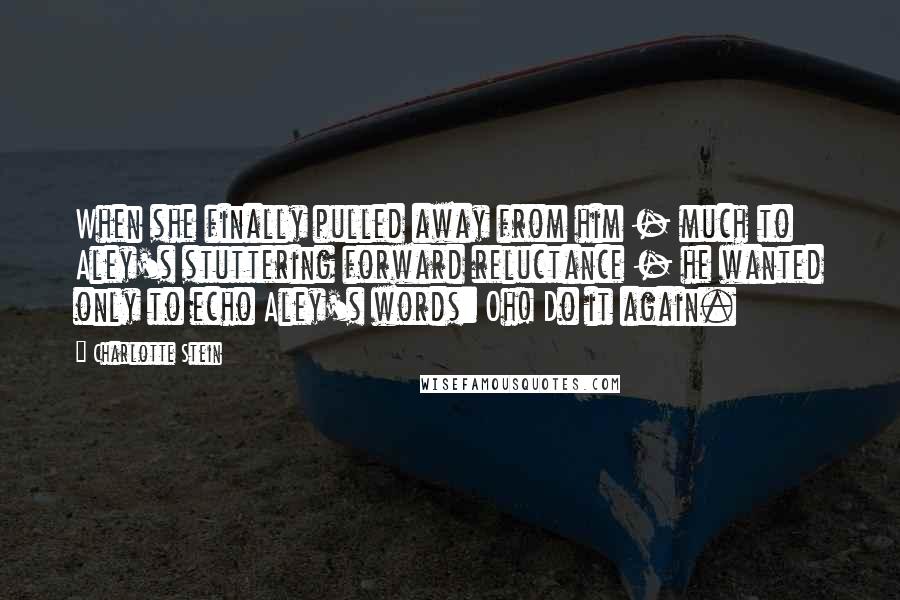 Charlotte Stein Quotes: When she finally pulled away from him - much to Aley's stuttering forward reluctance - he wanted only to echo Aley's words: Oh! Do it again.