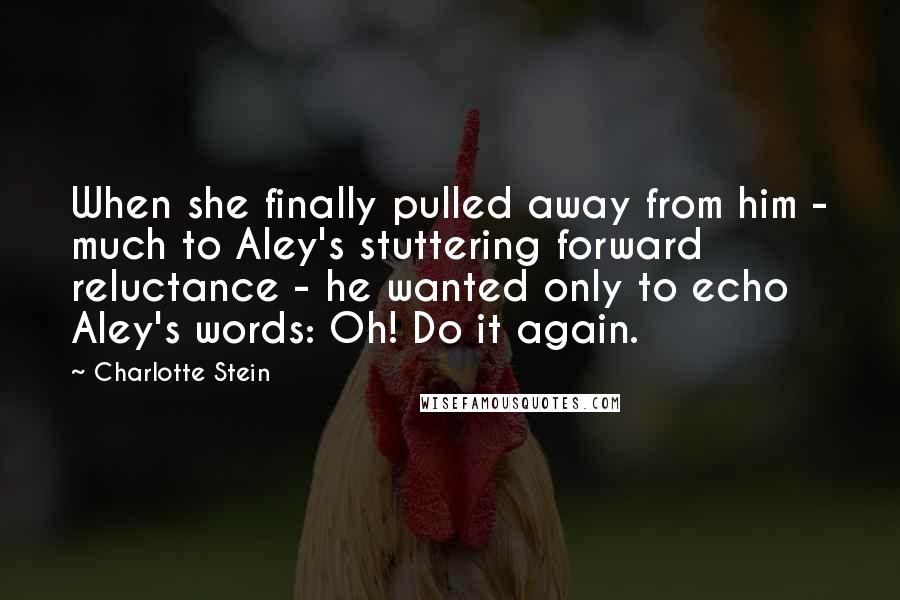 Charlotte Stein Quotes: When she finally pulled away from him - much to Aley's stuttering forward reluctance - he wanted only to echo Aley's words: Oh! Do it again.