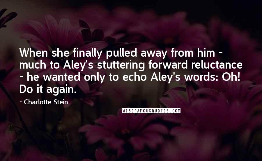 Charlotte Stein Quotes: When she finally pulled away from him - much to Aley's stuttering forward reluctance - he wanted only to echo Aley's words: Oh! Do it again.