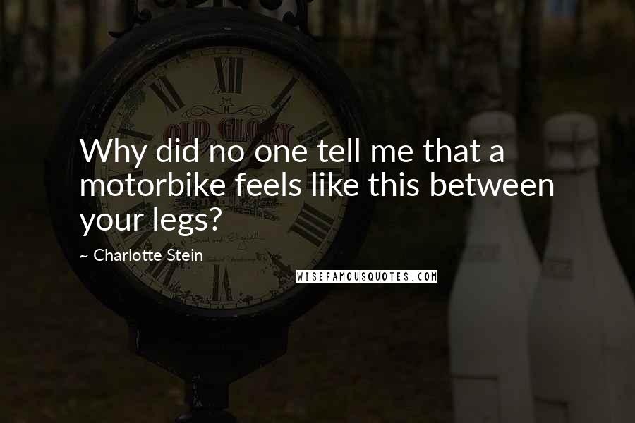 Charlotte Stein Quotes: Why did no one tell me that a motorbike feels like this between your legs?