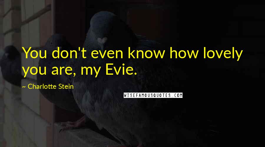 Charlotte Stein Quotes: You don't even know how lovely you are, my Evie.