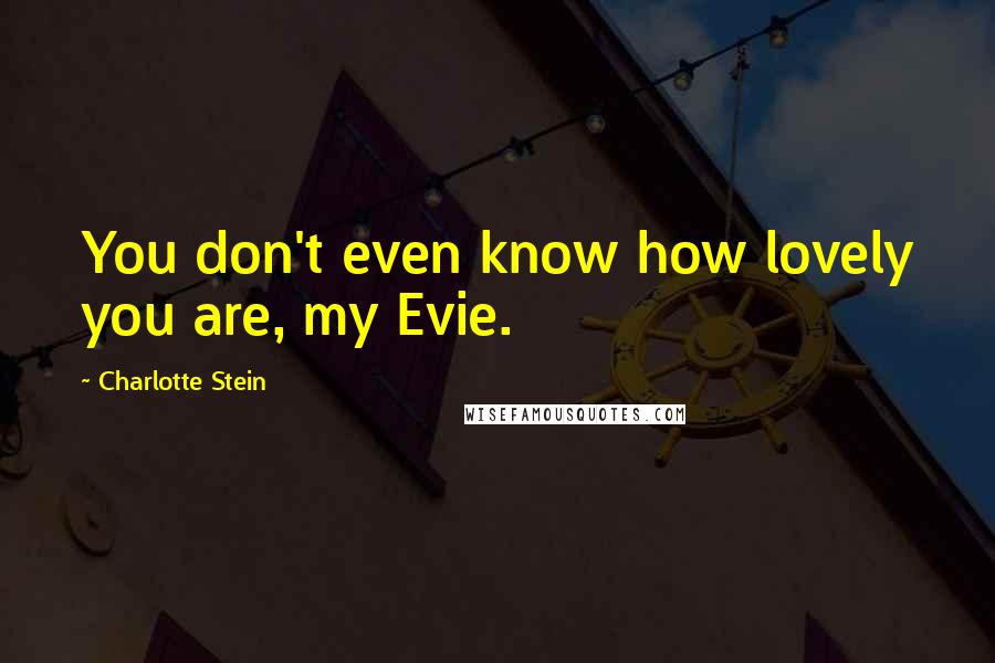 Charlotte Stein Quotes: You don't even know how lovely you are, my Evie.