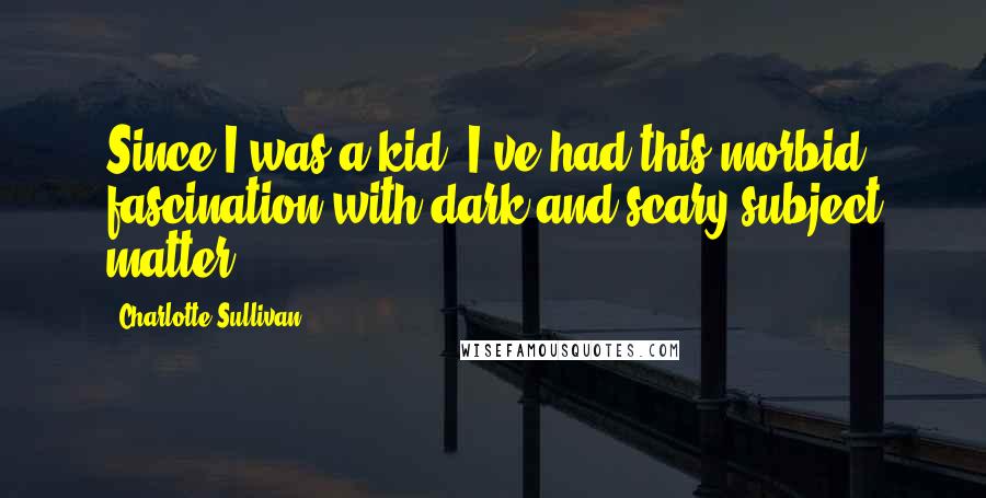 Charlotte Sullivan Quotes: Since I was a kid, I've had this morbid fascination with dark and scary subject matter.