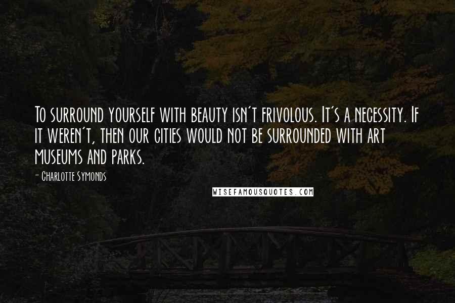 Charlotte Symonds Quotes: To surround yourself with beauty isn't frivolous. It's a necessity. If it weren't, then our cities would not be surrounded with art museums and parks.
