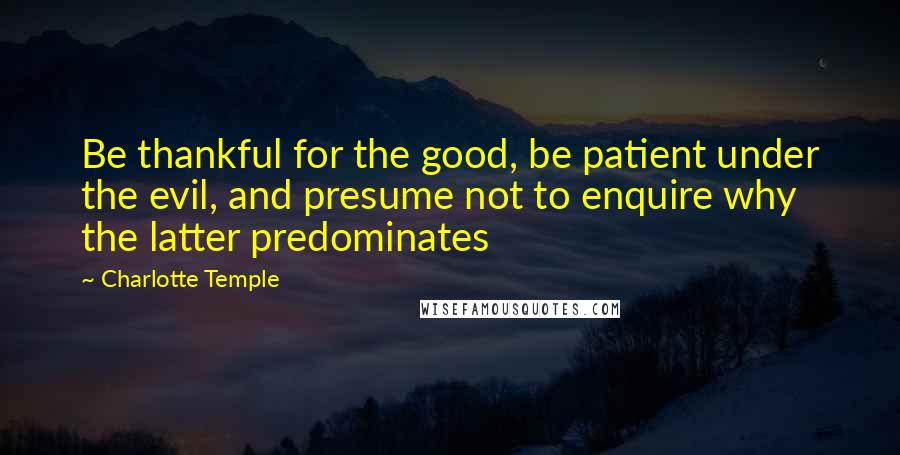 Charlotte Temple Quotes: Be thankful for the good, be patient under the evil, and presume not to enquire why the latter predominates