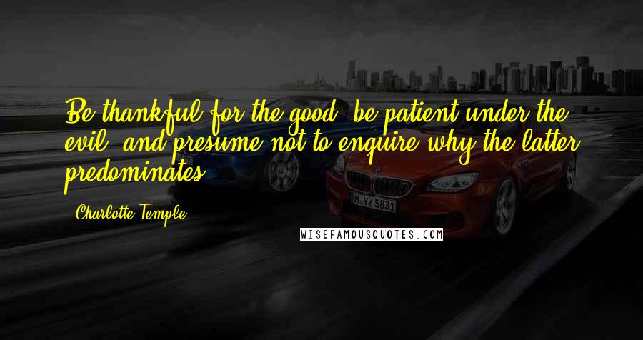 Charlotte Temple Quotes: Be thankful for the good, be patient under the evil, and presume not to enquire why the latter predominates